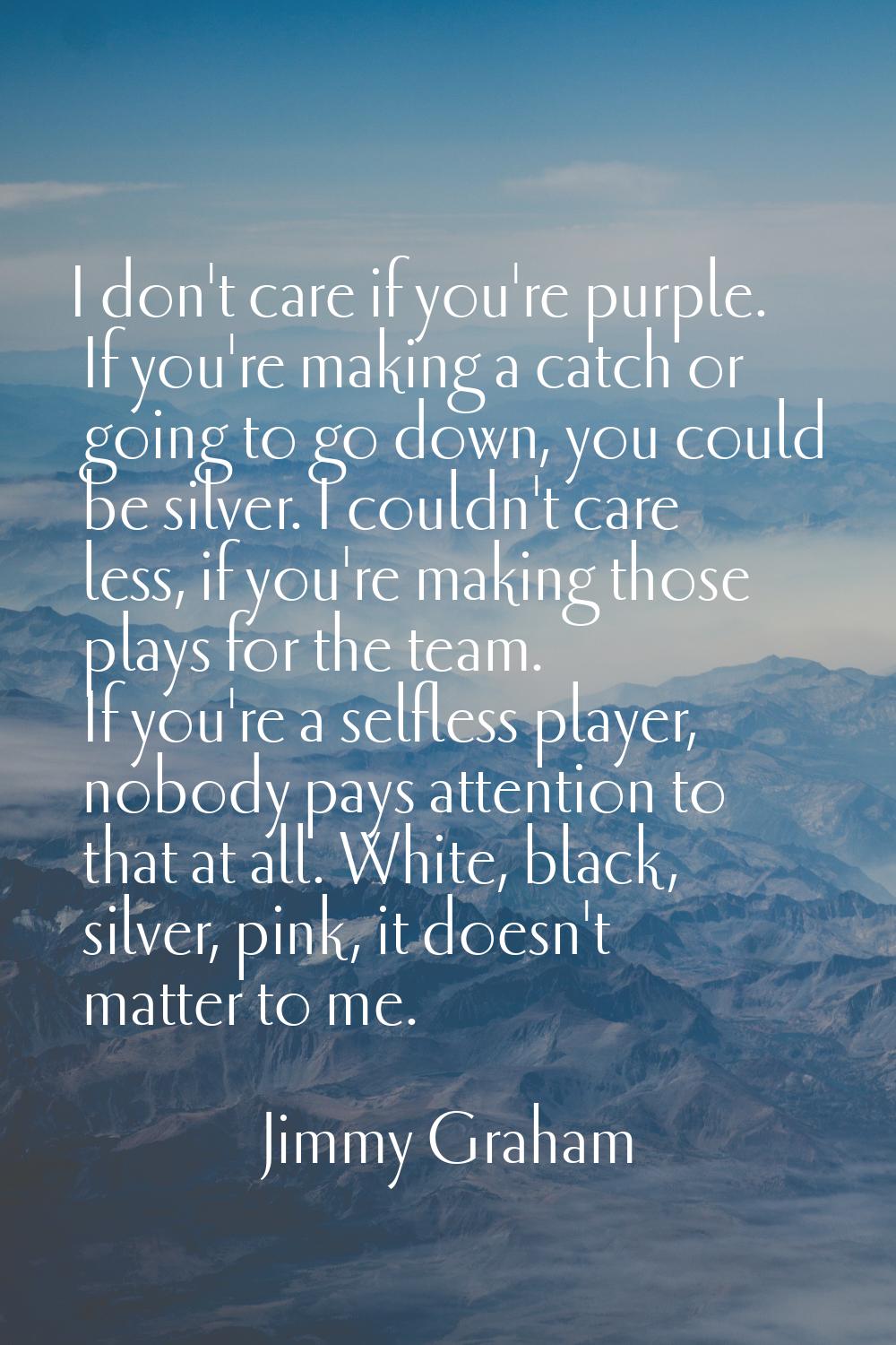 I don't care if you're purple. If you're making a catch or going to go down, you could be silver. I