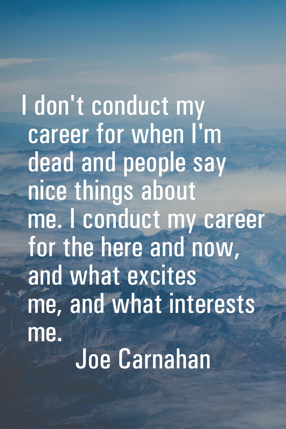 I don't conduct my career for when I'm dead and people say nice things about me. I conduct my caree