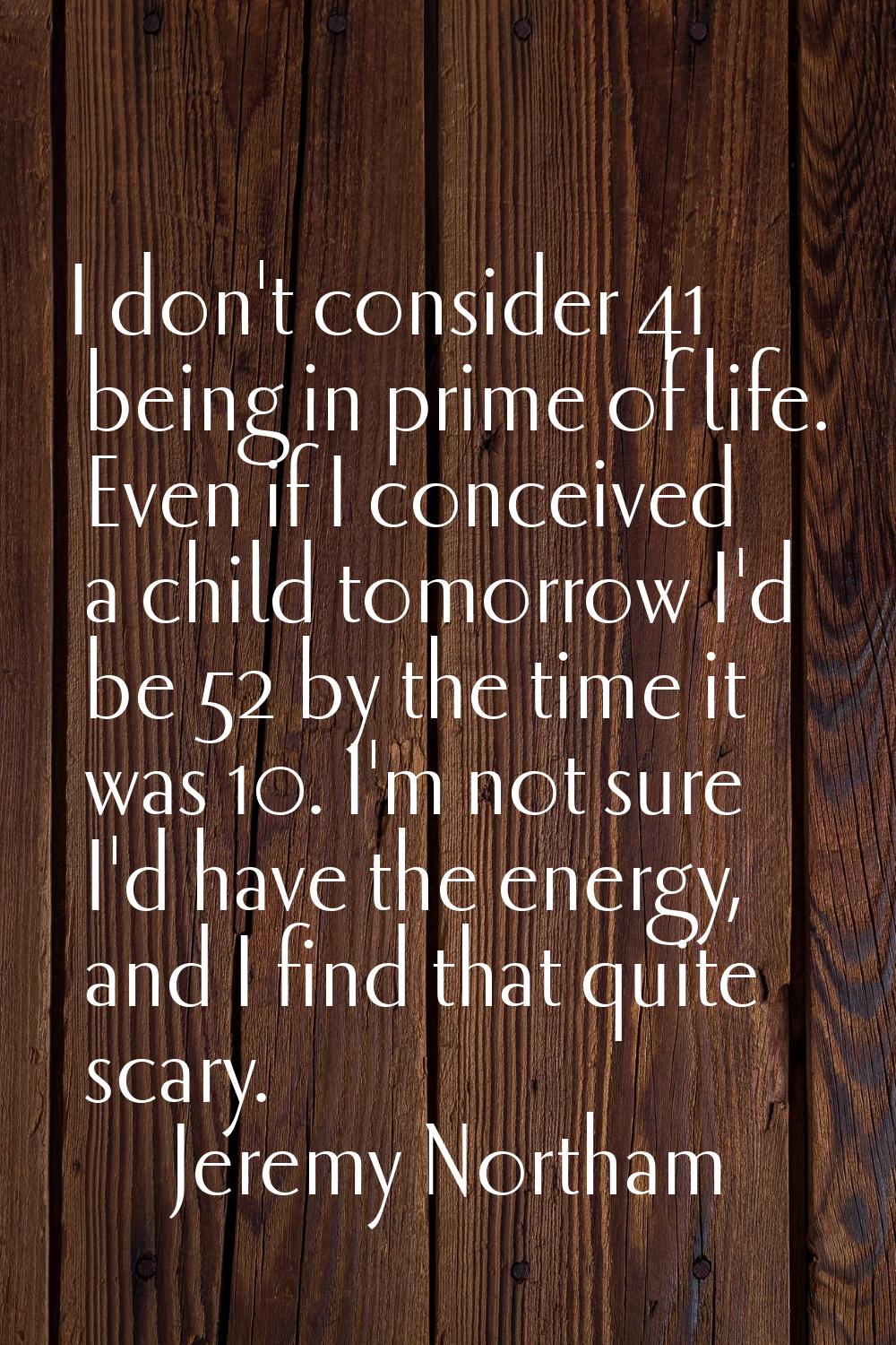 I don't consider 41 being in prime of life. Even if I conceived a child tomorrow I'd be 52 by the t