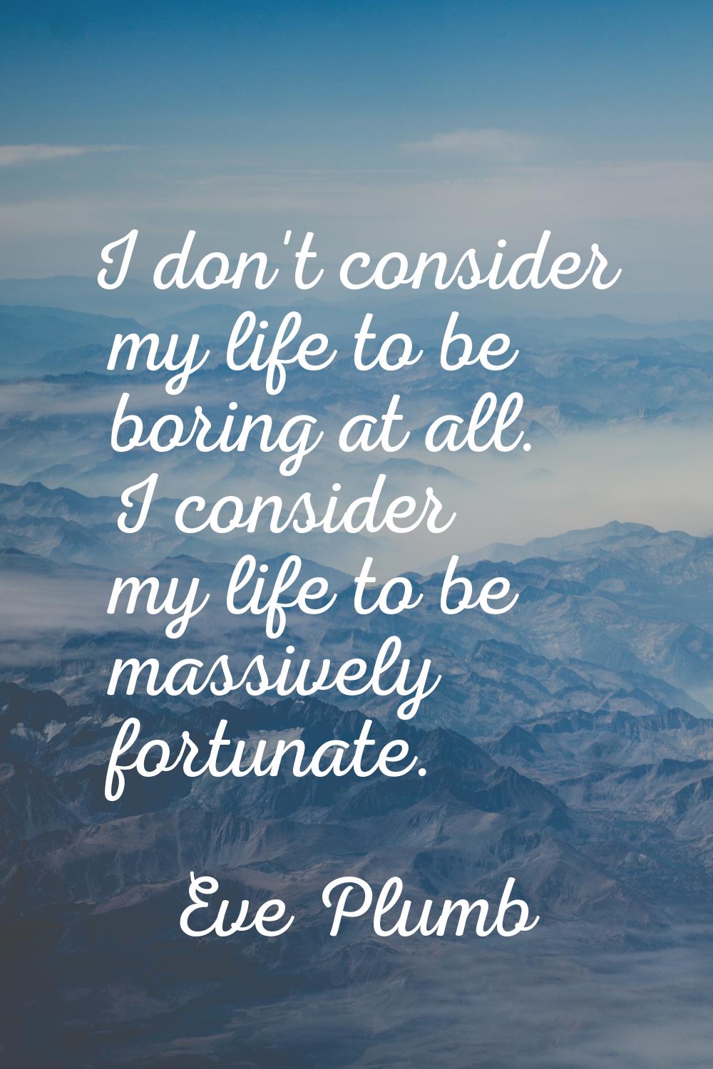 I don't consider my life to be boring at all. I consider my life to be massively fortunate.