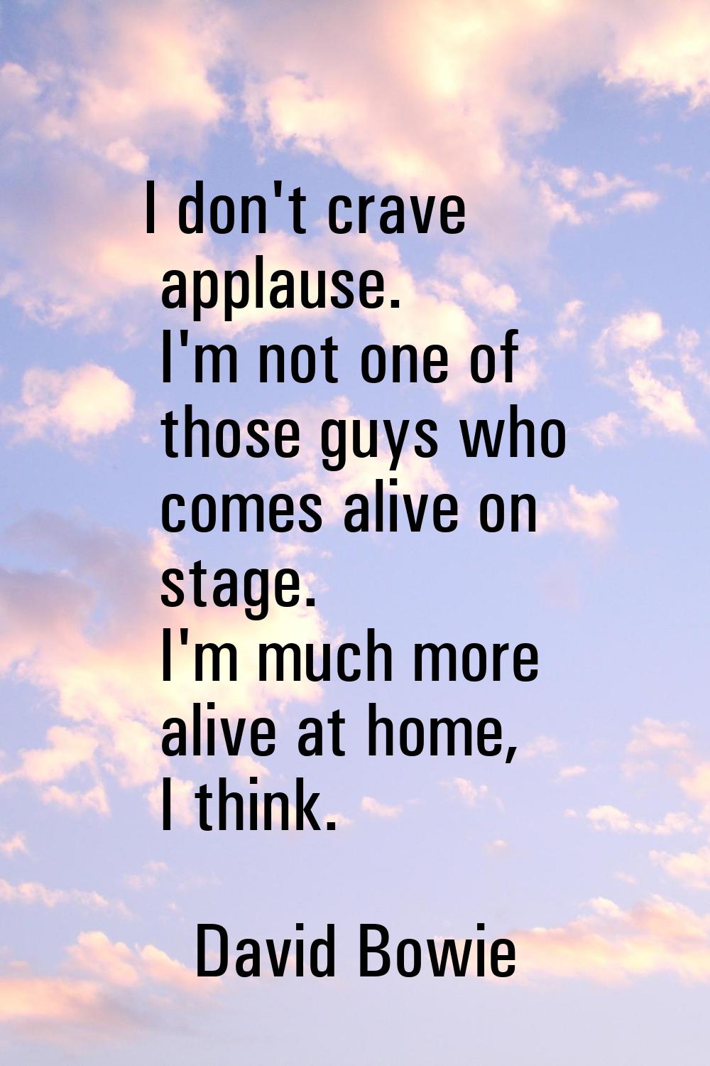 I don't crave applause. I'm not one of those guys who comes alive on stage. I'm much more alive at 