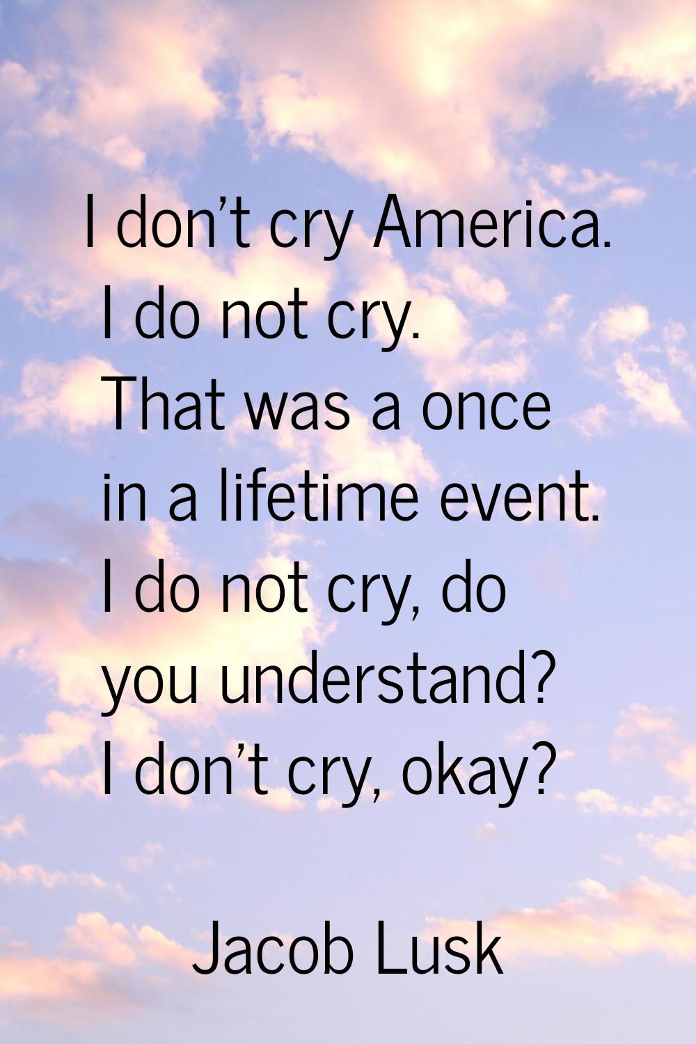 I don't cry America. I do not cry. That was a once in a lifetime event. I do not cry, do you unders