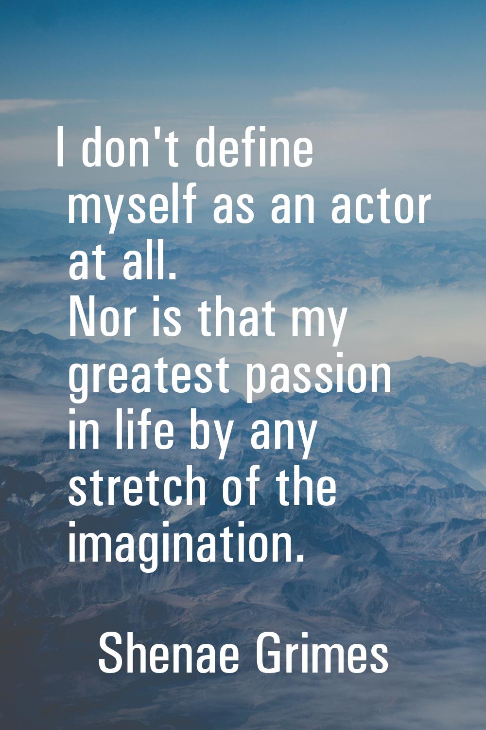 I don't define myself as an actor at all. Nor is that my greatest passion in life by any stretch of