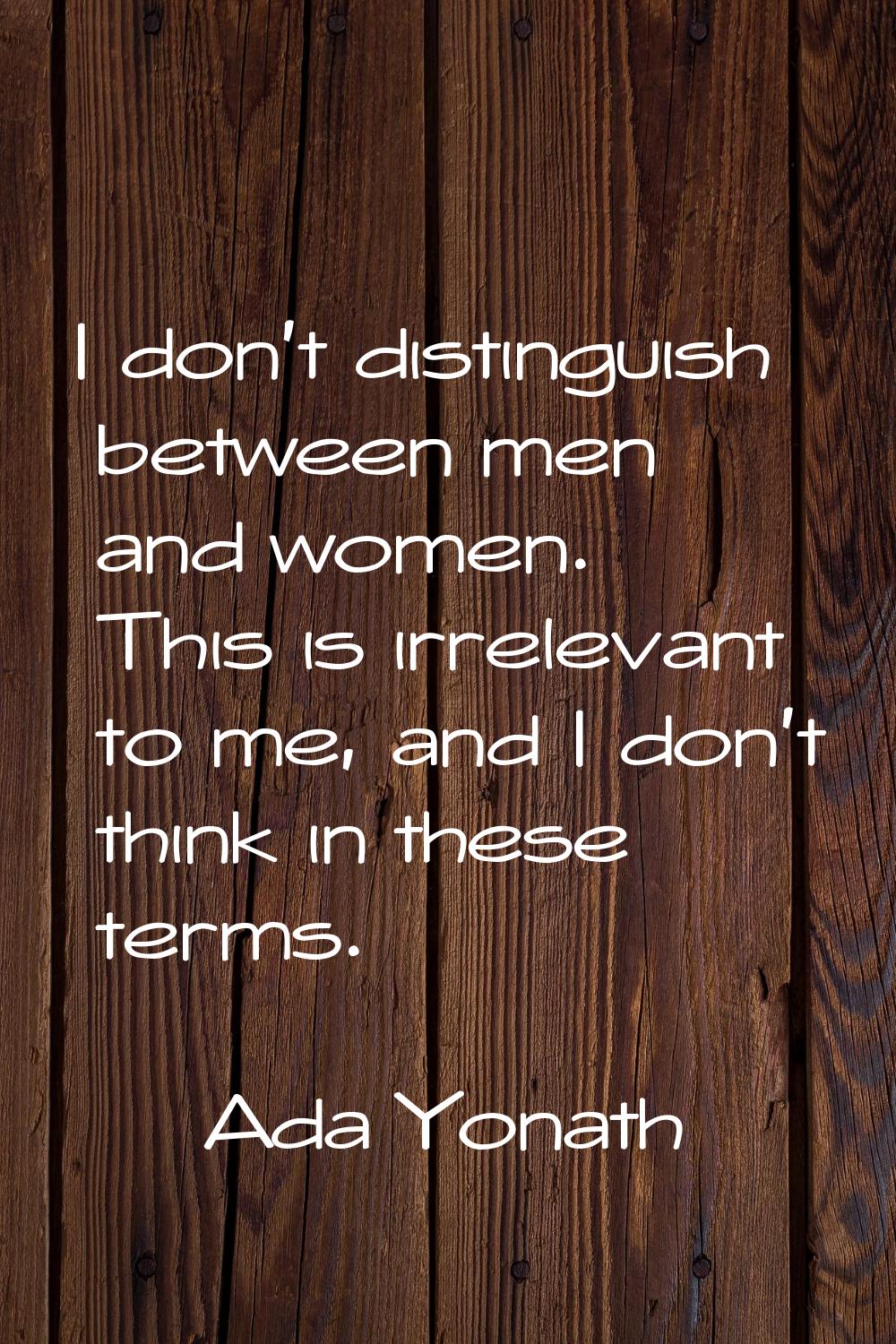 I don't distinguish between men and women. This is irrelevant to me, and I don't think in these ter