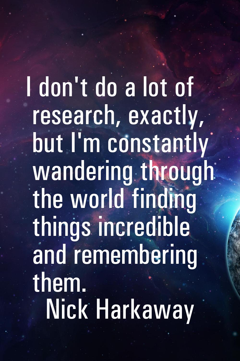 I don't do a lot of research, exactly, but I'm constantly wandering through the world finding thing