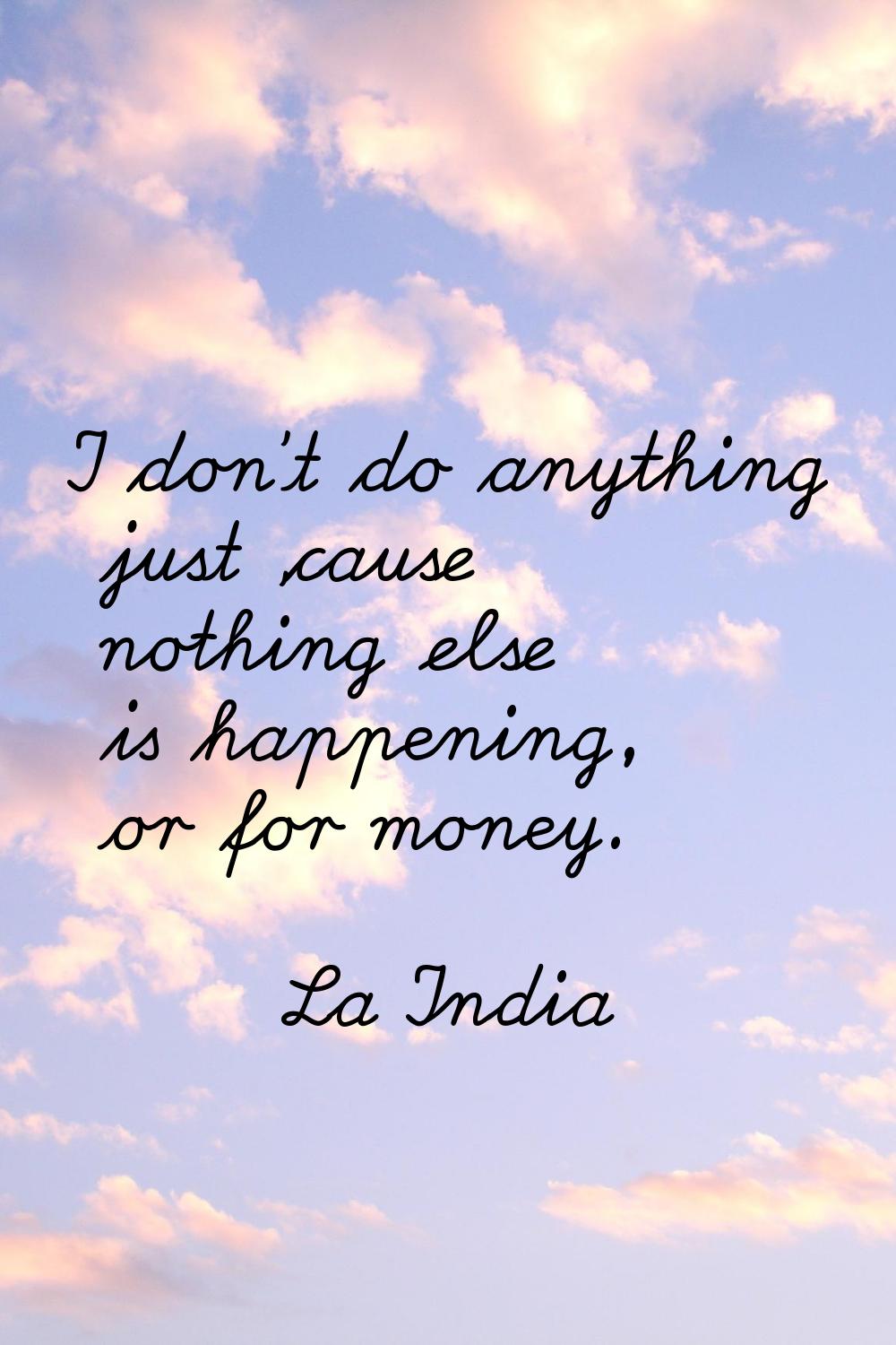 I don't do anything just 'cause nothing else is happening, or for money.