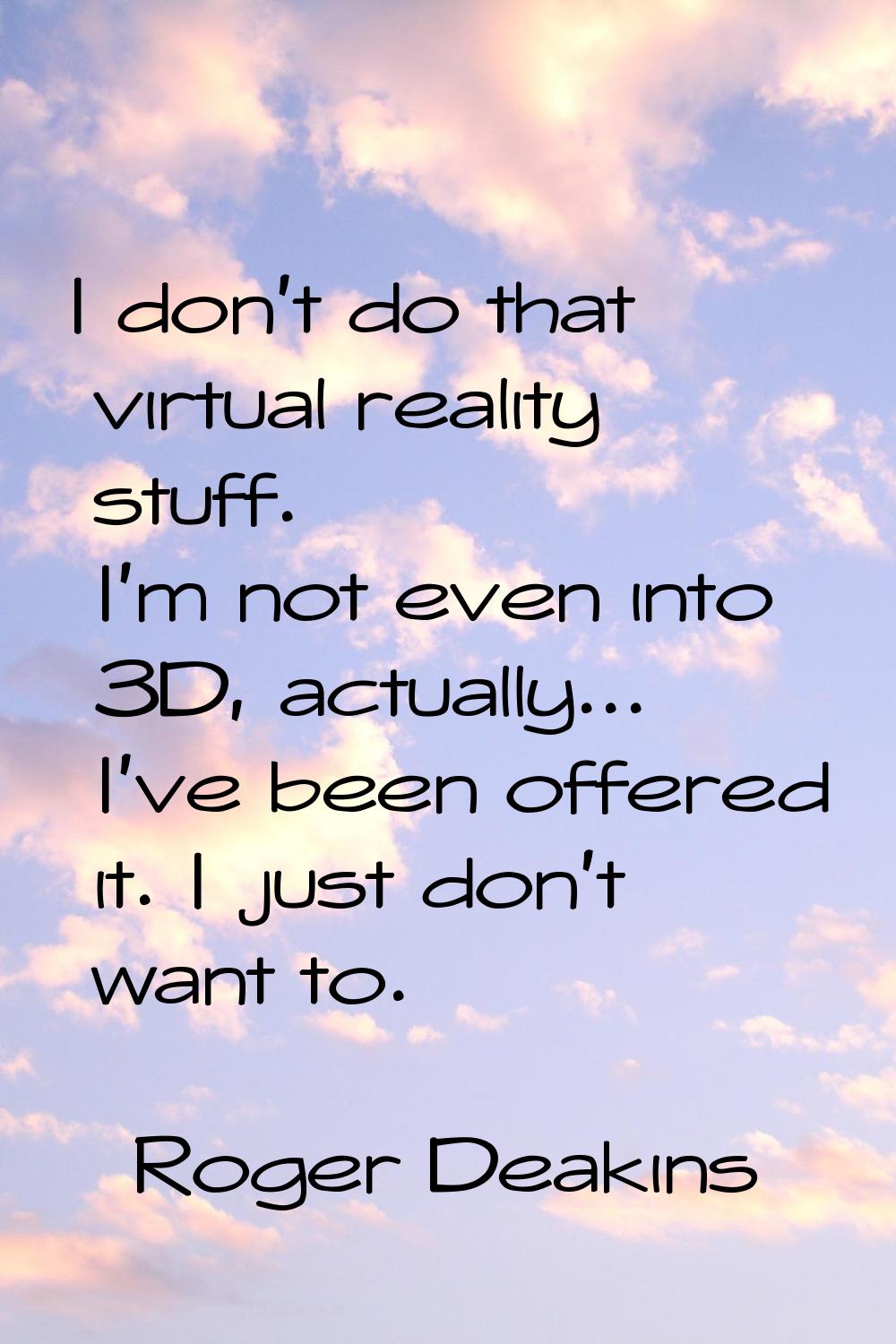 I don't do that virtual reality stuff. I'm not even into 3D, actually... I've been offered it. I ju