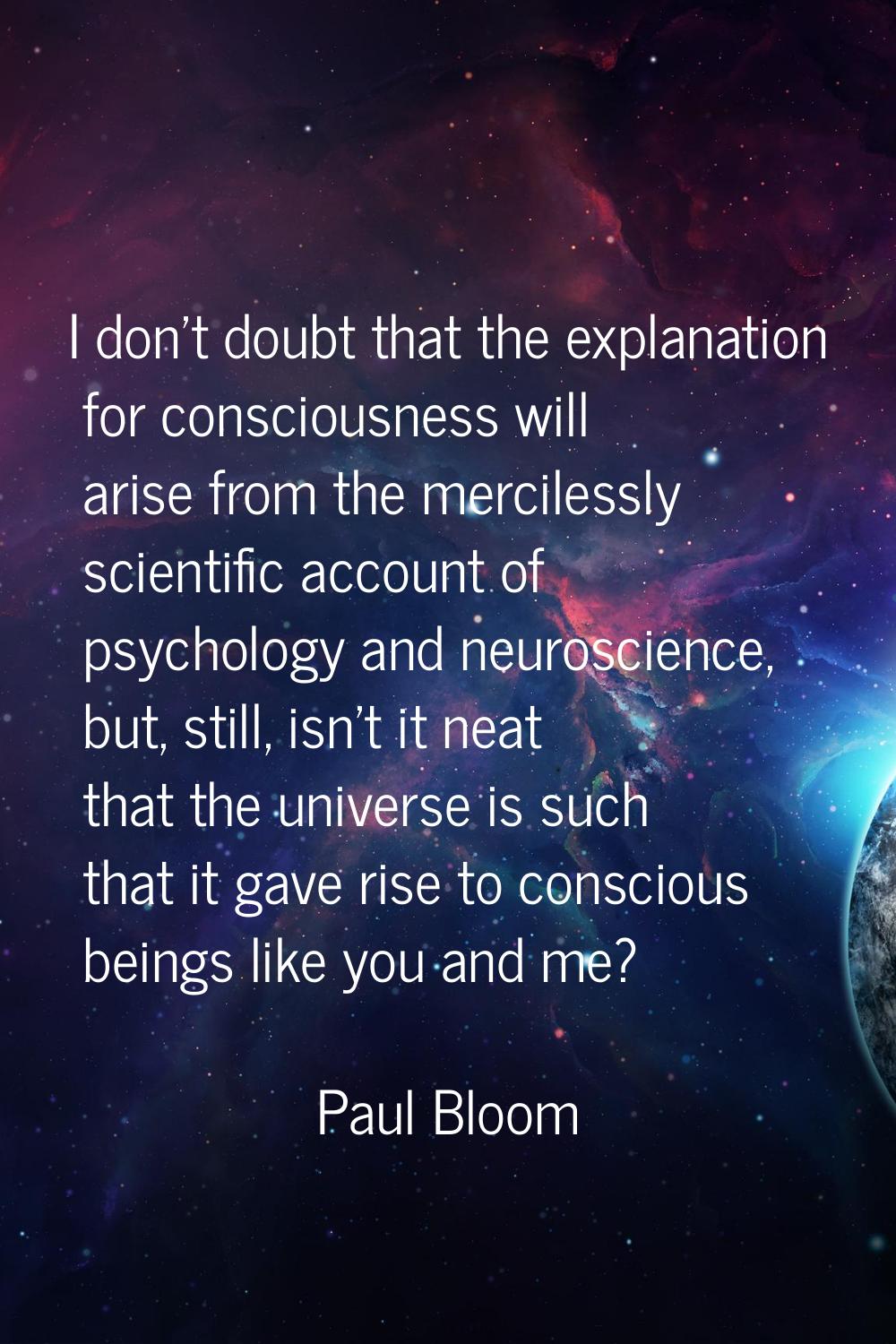 I don't doubt that the explanation for consciousness will arise from the mercilessly scientific acc