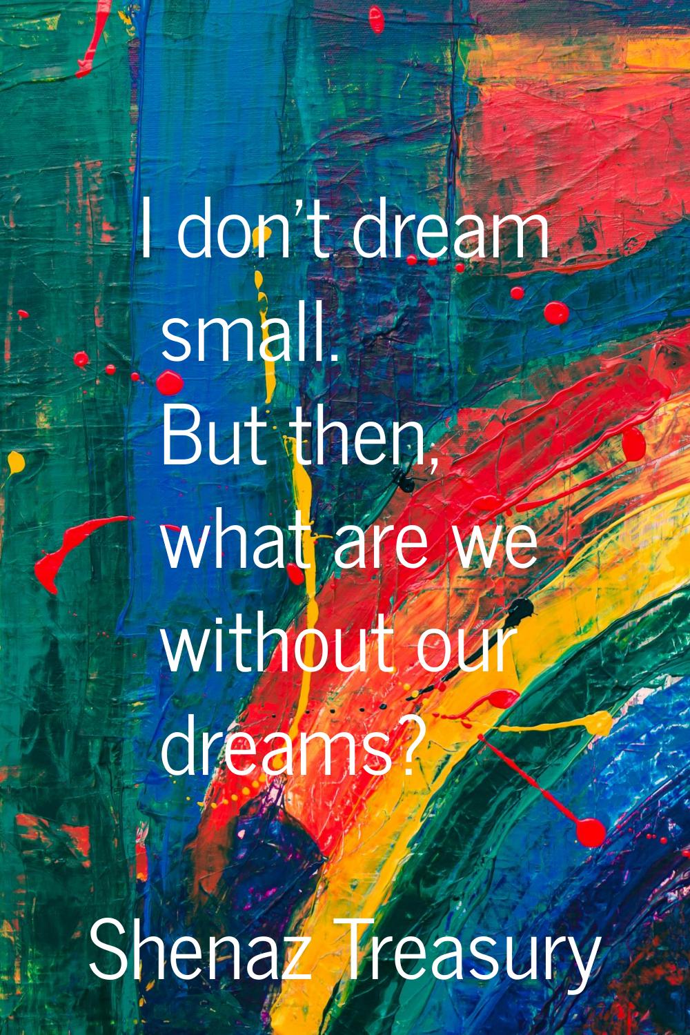 I don't dream small. But then, what are we without our dreams?
