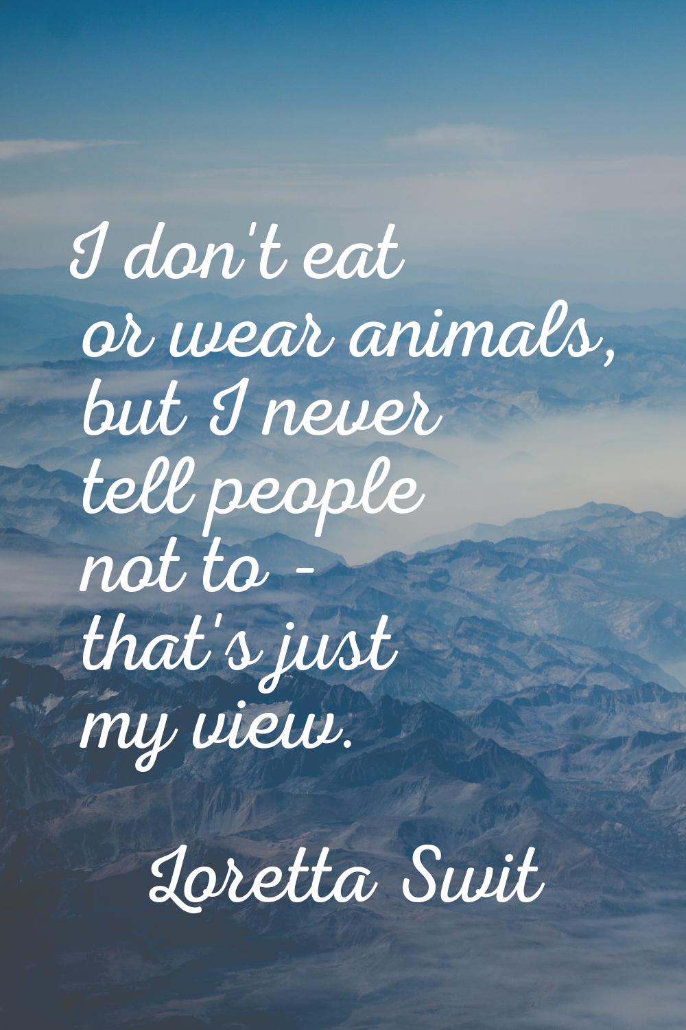 I don't eat or wear animals, but I never tell people not to - that's just my view.
