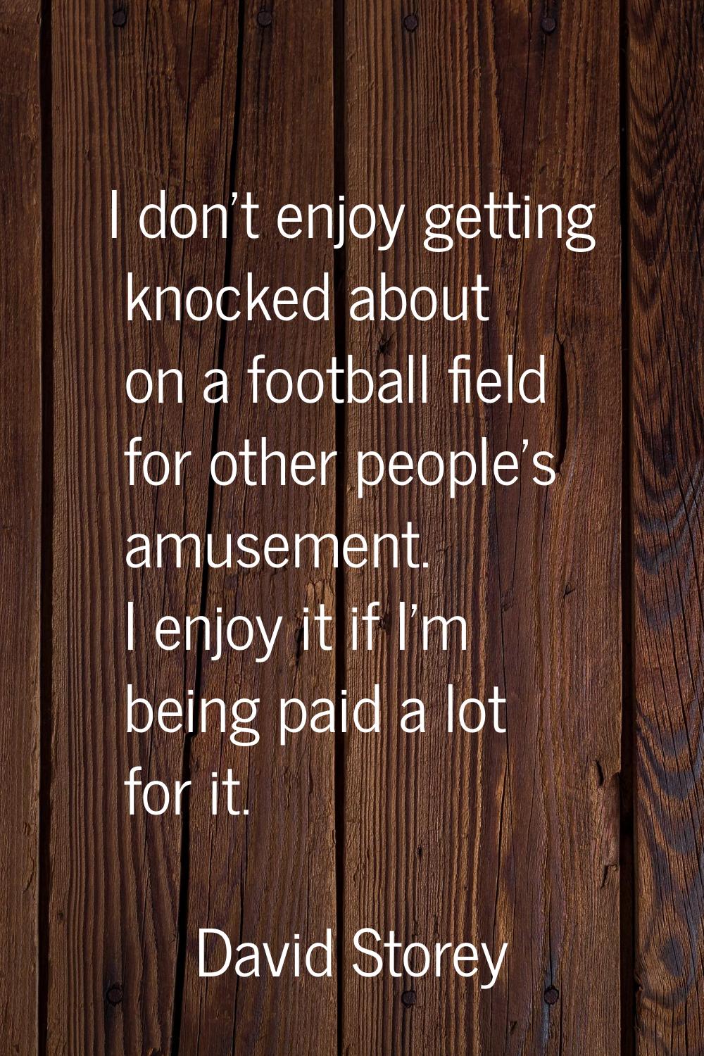 I don't enjoy getting knocked about on a football field for other people's amusement. I enjoy it if
