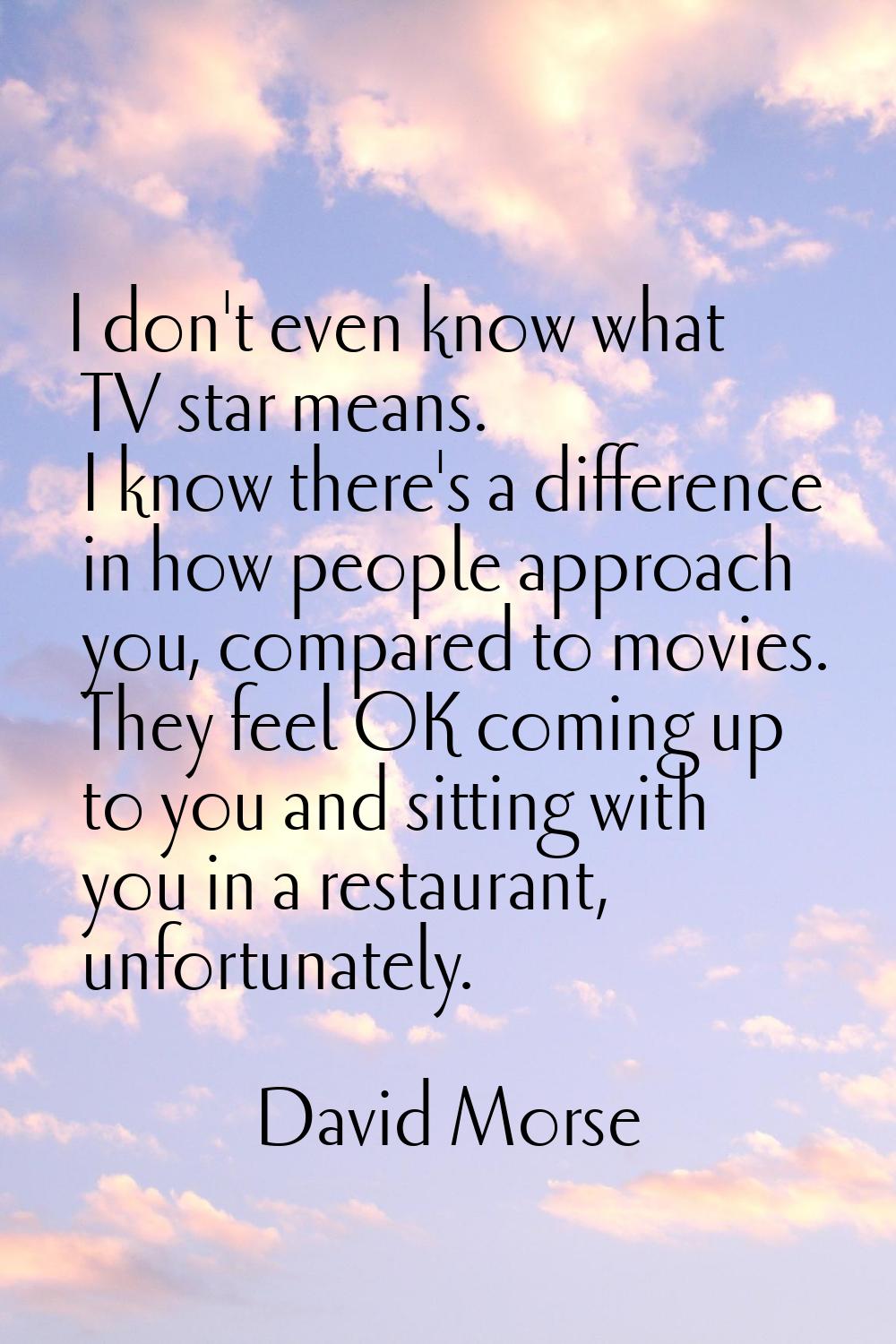 I don't even know what TV star means. I know there's a difference in how people approach you, compa