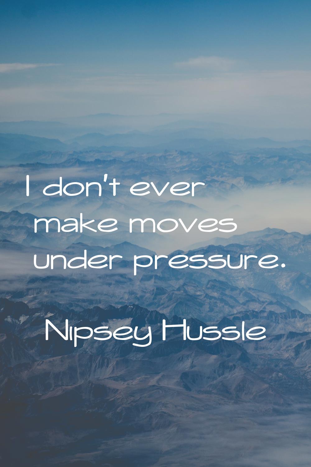 I don't ever make moves under pressure.