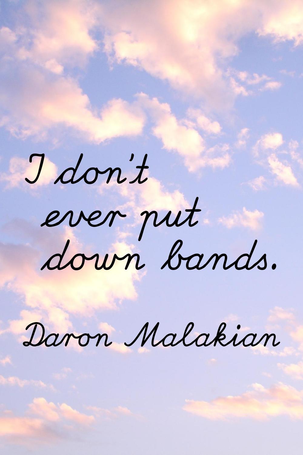 I don't ever put down bands.