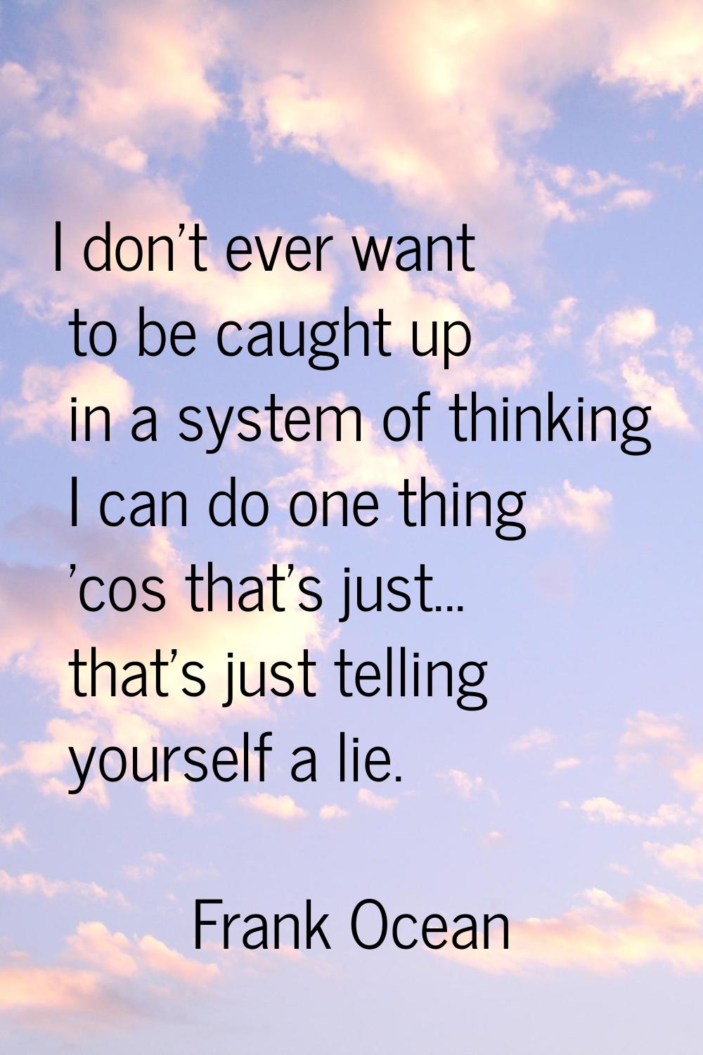 I don't ever want to be caught up in a system of thinking I can do one thing 'cos that's just... th