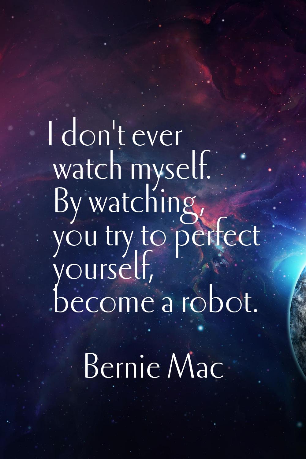 I don't ever watch myself. By watching, you try to perfect yourself, become a robot.