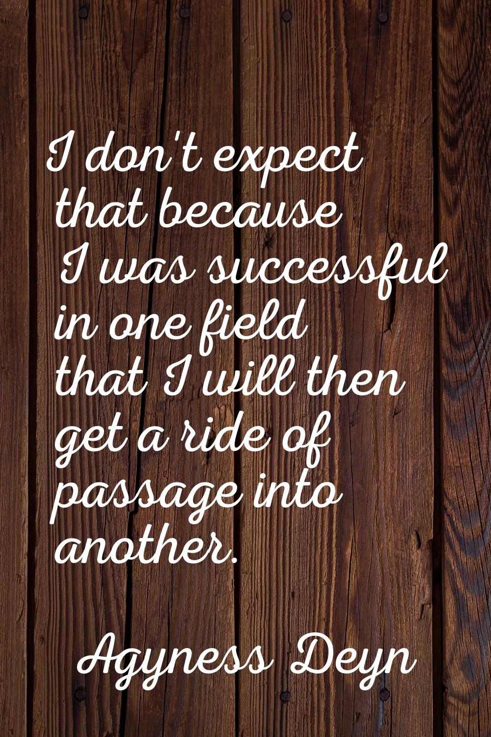 I don't expect that because I was successful in one field that I will then get a ride of passage in