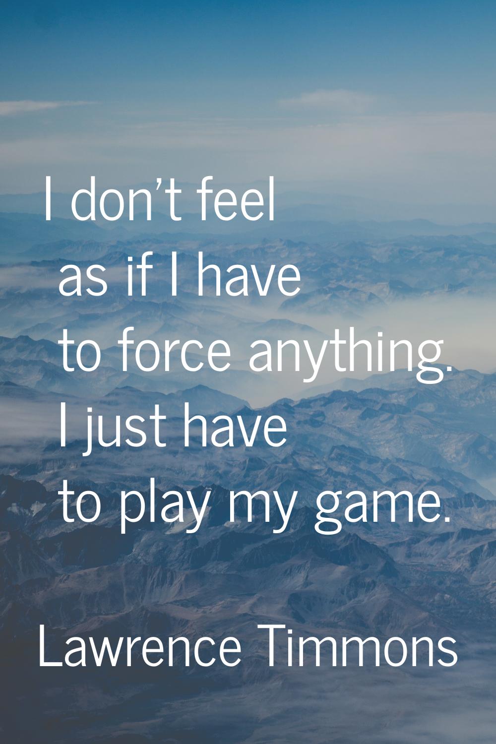 I don't feel as if I have to force anything. I just have to play my game.