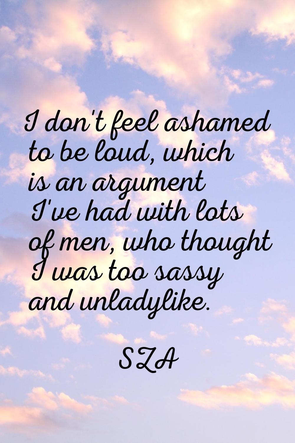 I don't feel ashamed to be loud, which is an argument I've had with lots of men, who thought I was 