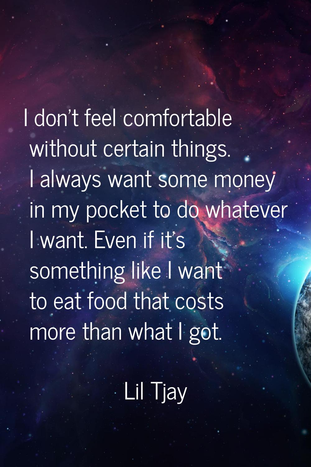 I don't feel comfortable without certain things. I always want some money in my pocket to do whatev
