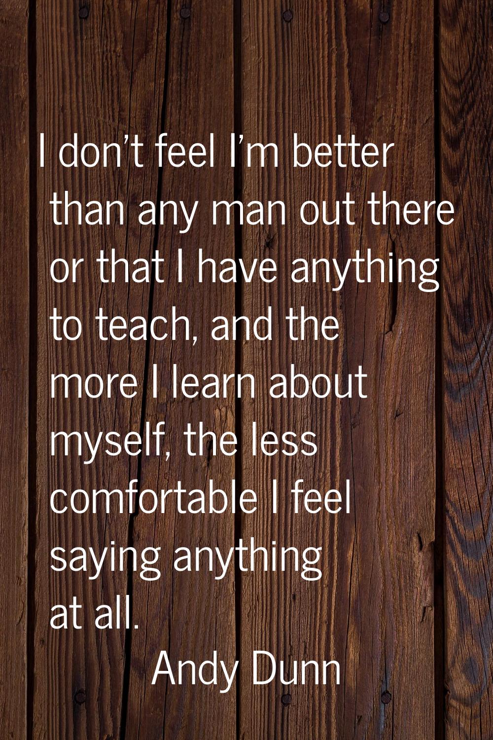 I don't feel I'm better than any man out there or that I have anything to teach, and the more I lea