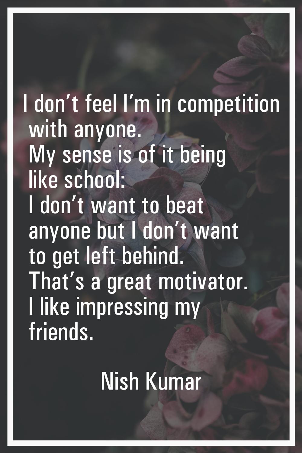 I don’t feel I’m in competition with anyone. My sense is of it being like school: I don’t want to b
