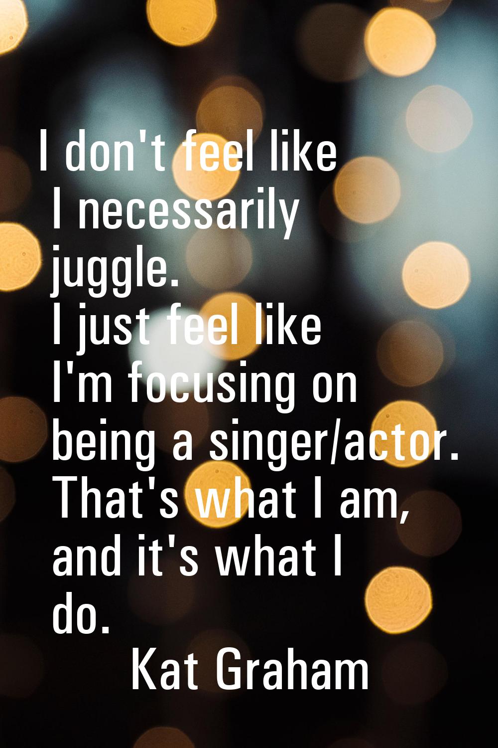 I don't feel like I necessarily juggle. I just feel like I'm focusing on being a singer/actor. That