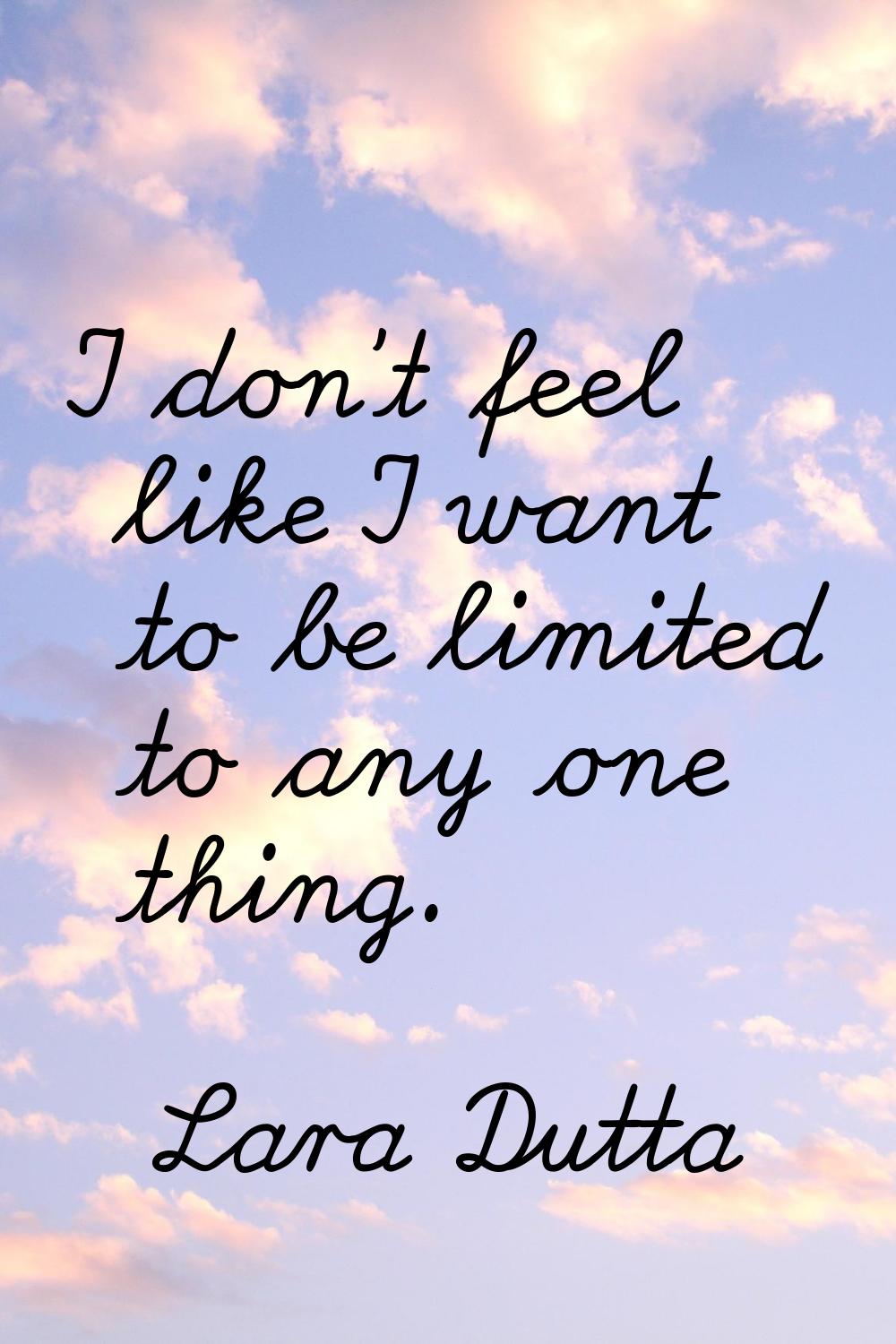 I don't feel like I want to be limited to any one thing.