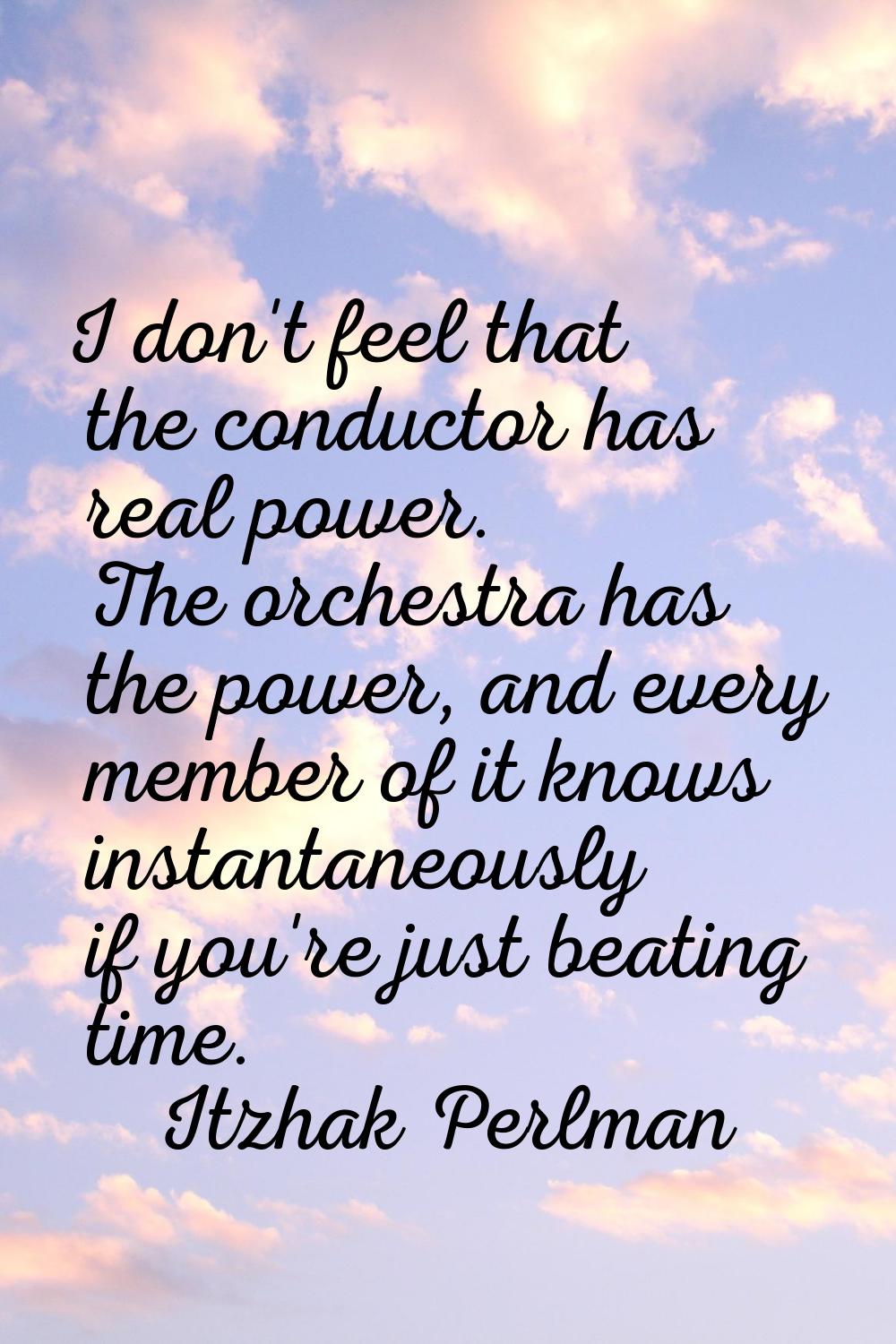 I don't feel that the conductor has real power. The orchestra has the power, and every member of it