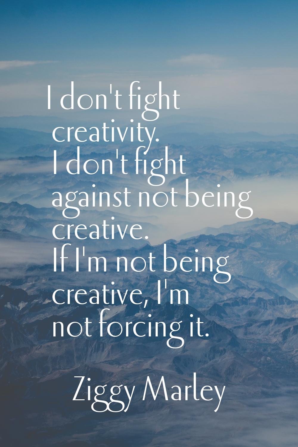 I don't fight creativity. I don't fight against not being creative. If I'm not being creative, I'm 