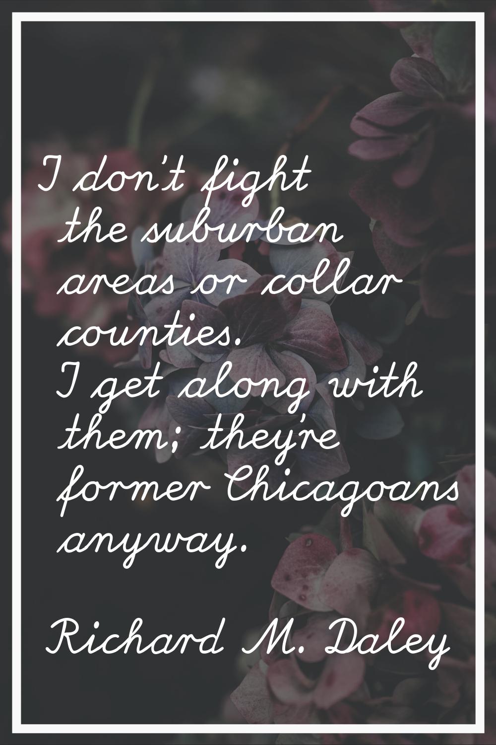 I don't fight the suburban areas or collar counties. I get along with them; they're former Chicagoa