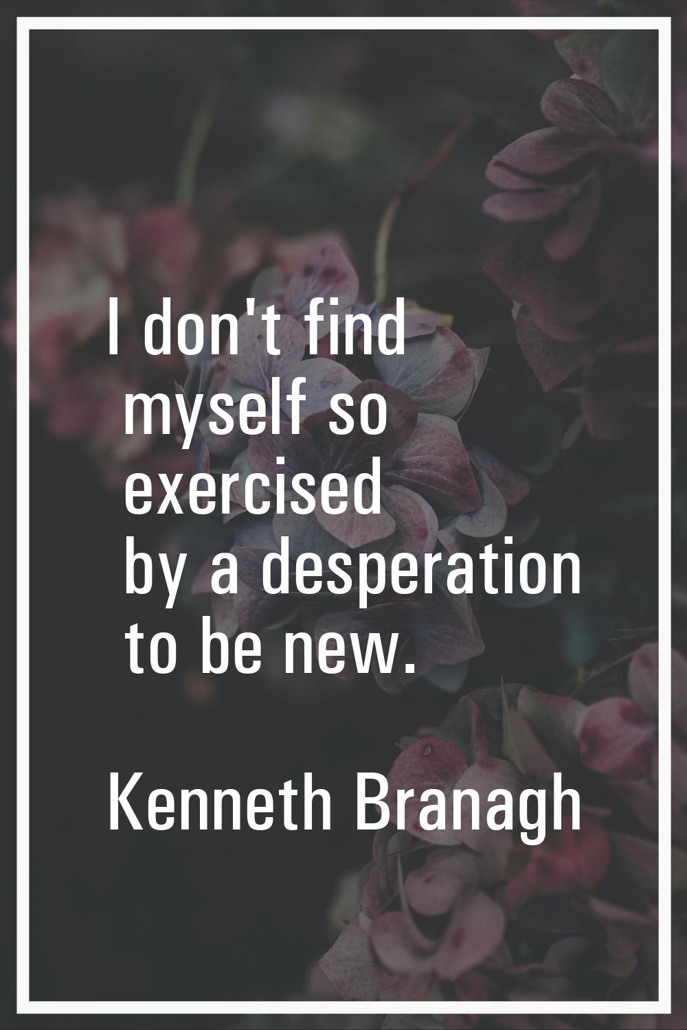 I don't find myself so exercised by a desperation to be new.