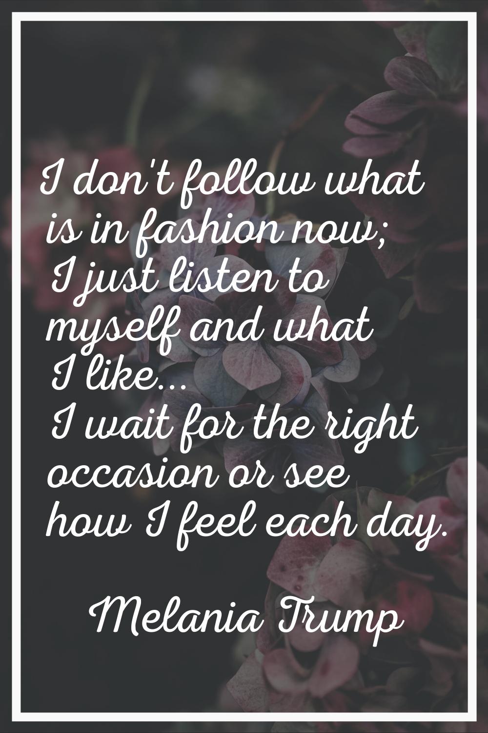 I don't follow what is in fashion now; I just listen to myself and what I like... I wait for the ri