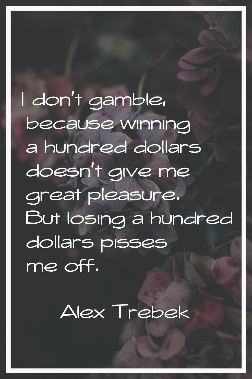 I don't gamble, because winning a hundred dollars doesn't give me great pleasure. But losing a hund