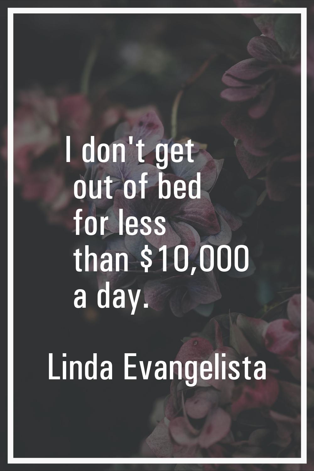 I don't get out of bed for less than $10,000 a day.