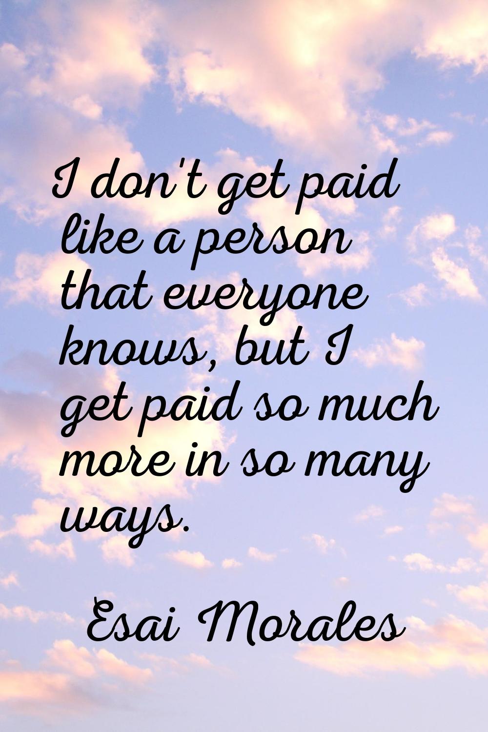 I don't get paid like a person that everyone knows, but I get paid so much more in so many ways.