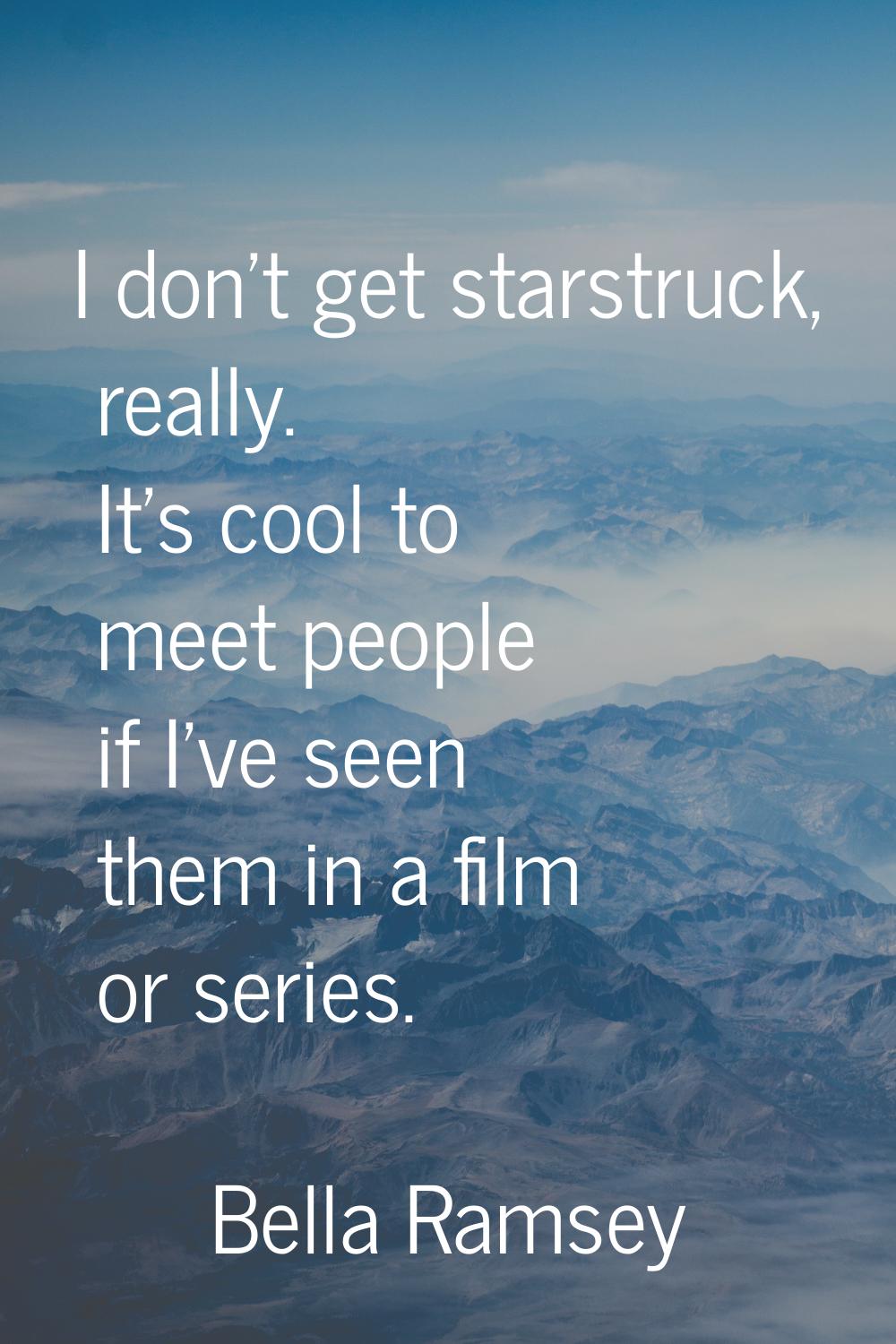 I don't get starstruck, really. It's cool to meet people if I've seen them in a film or series.