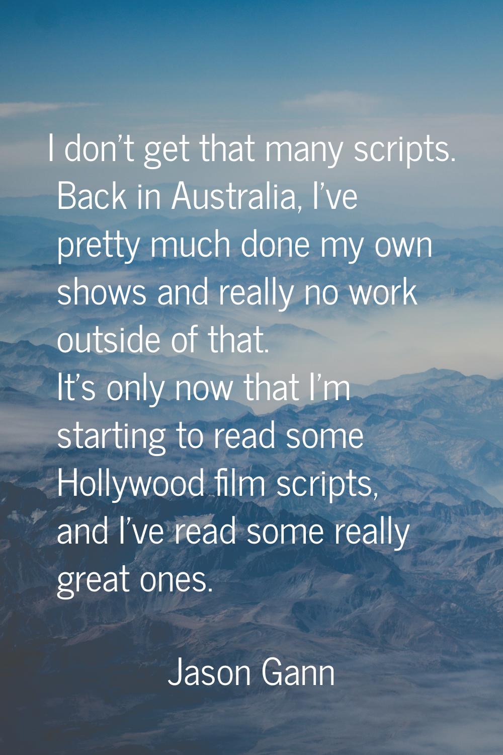 I don't get that many scripts. Back in Australia, I've pretty much done my own shows and really no 