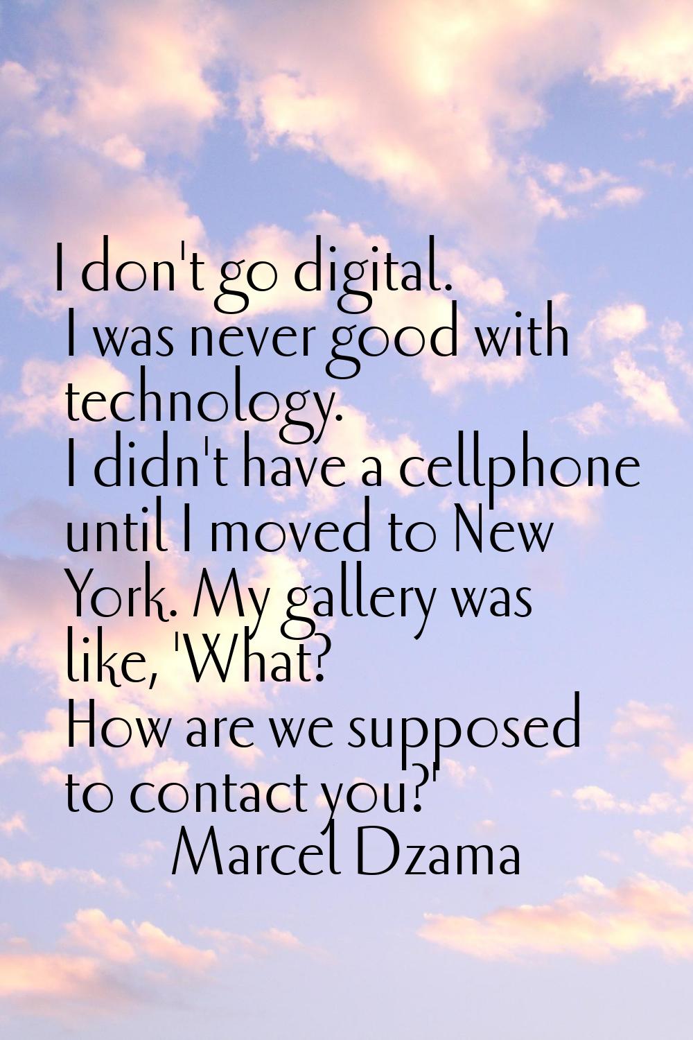 I don't go digital. I was never good with technology. I didn't have a cellphone until I moved to Ne