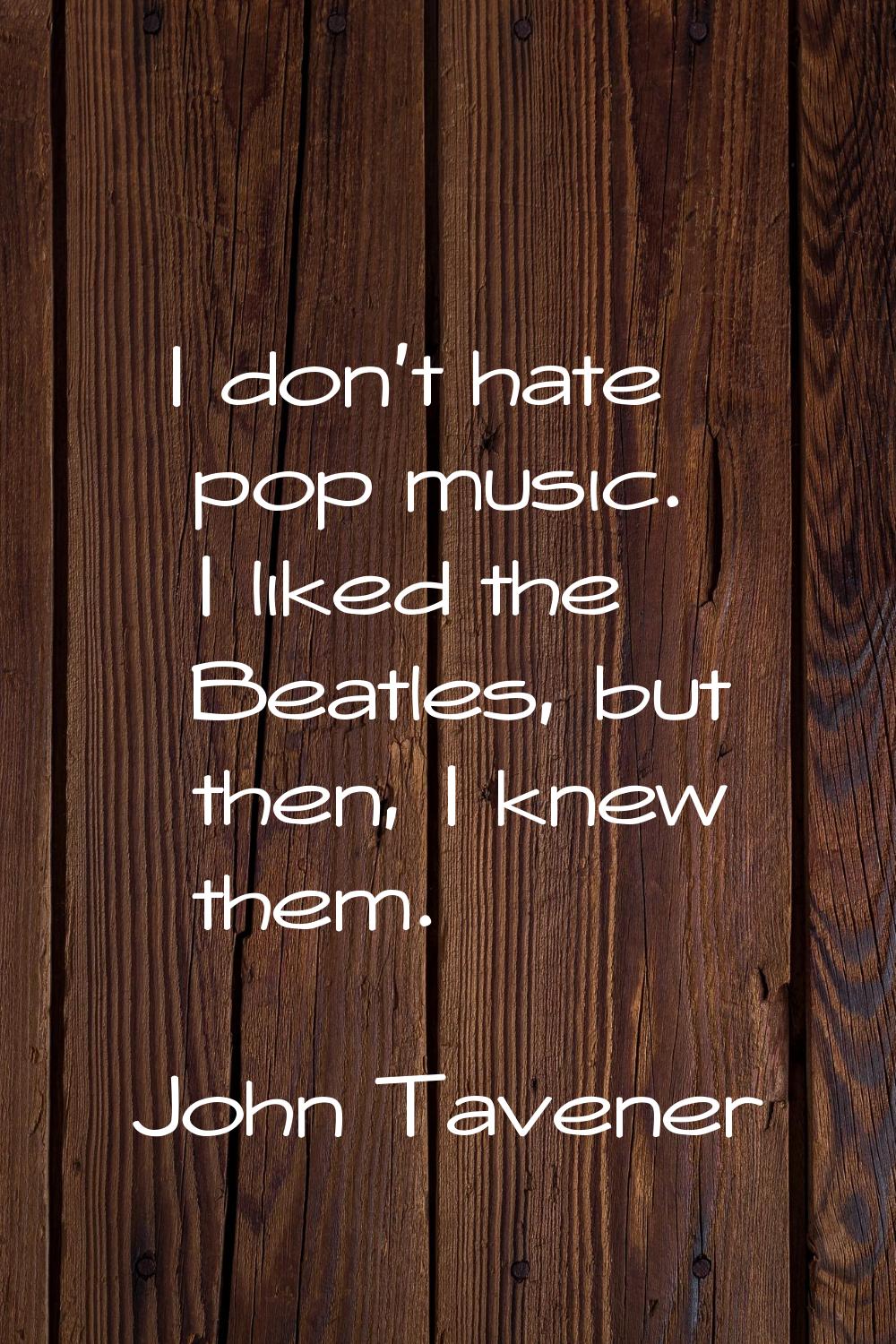 I don't hate pop music. I liked the Beatles, but then, I knew them.