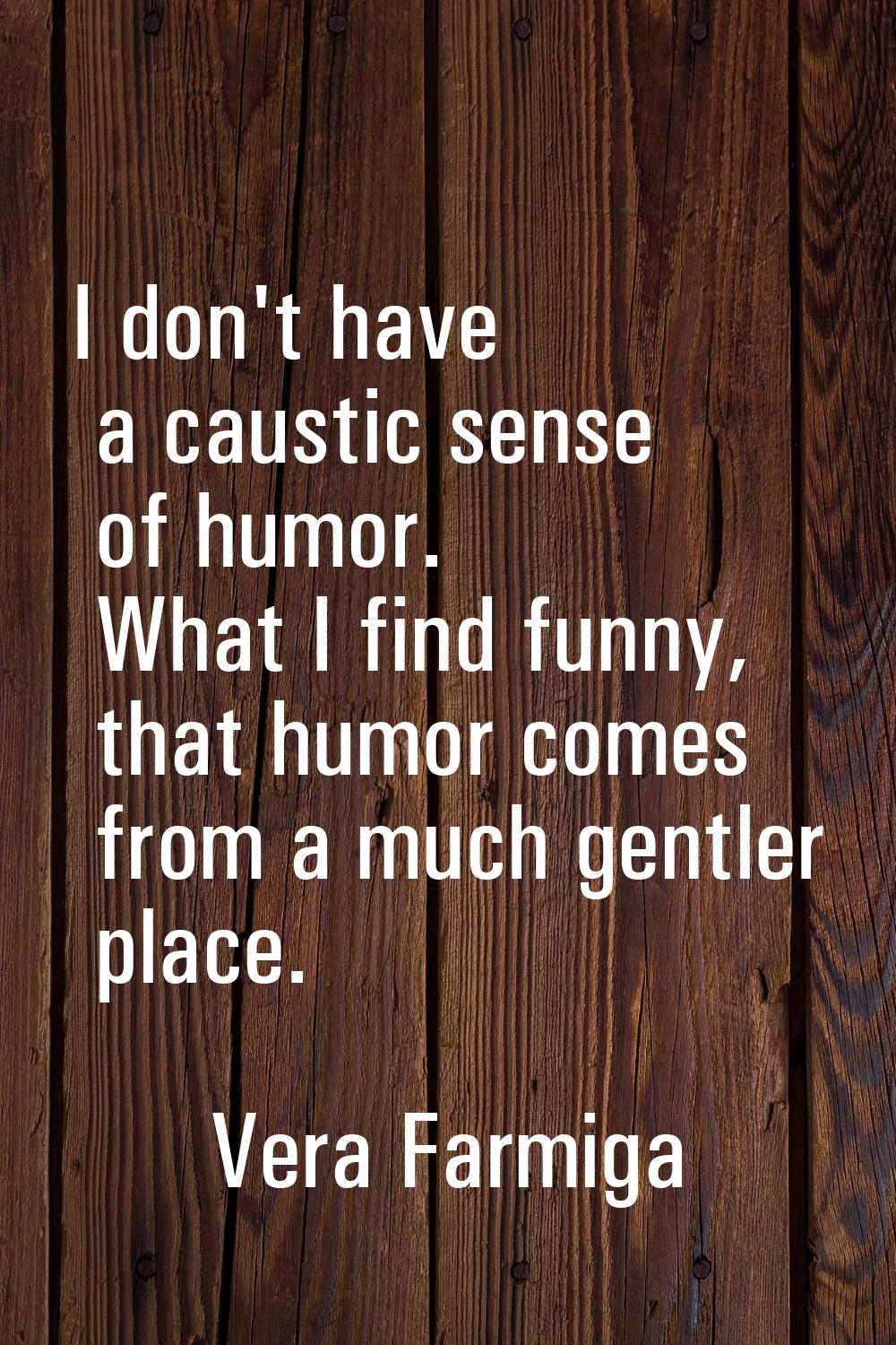 I don't have a caustic sense of humor. What I find funny, that humor comes from a much gentler plac