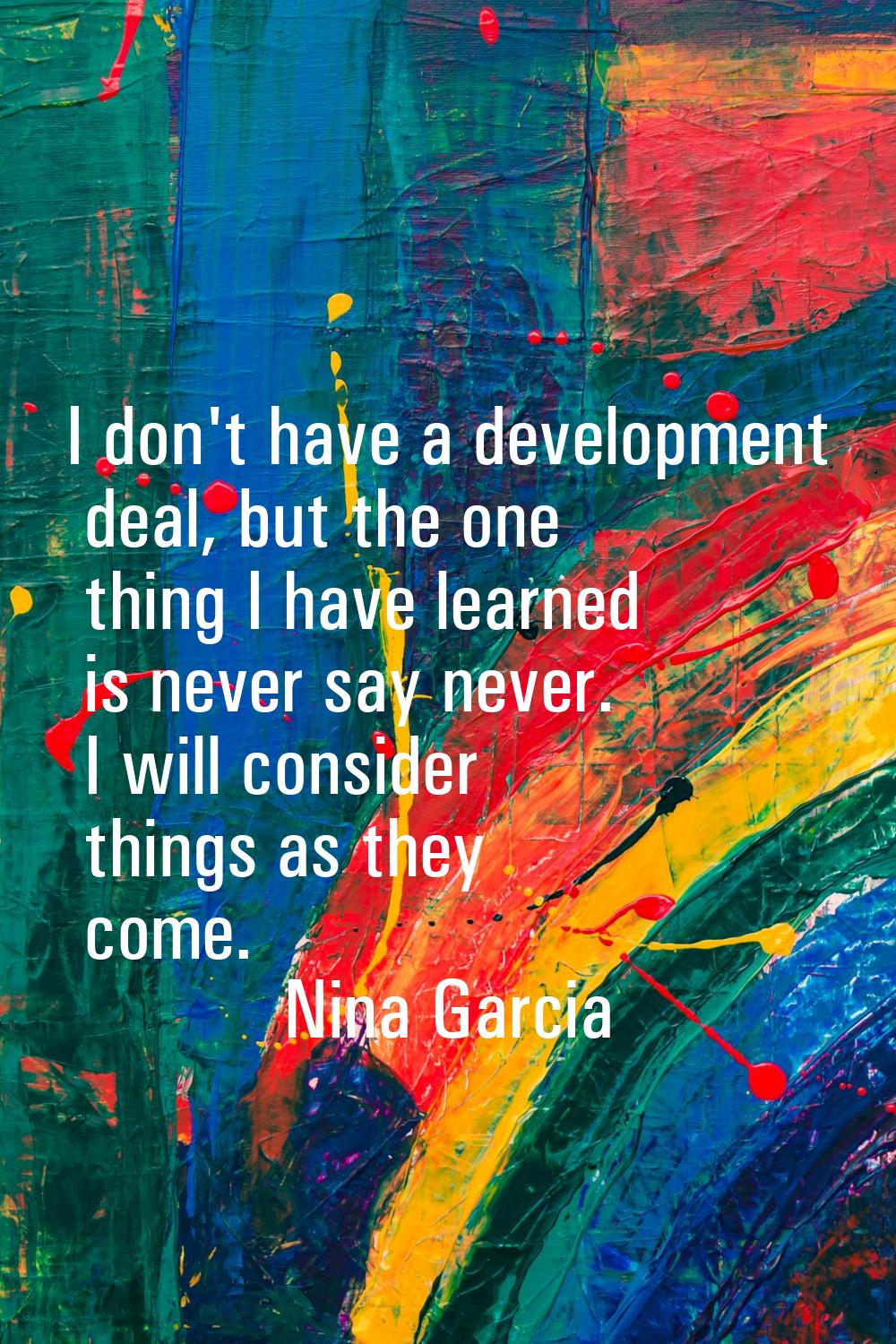I don't have a development deal, but the one thing I have learned is never say never. I will consid