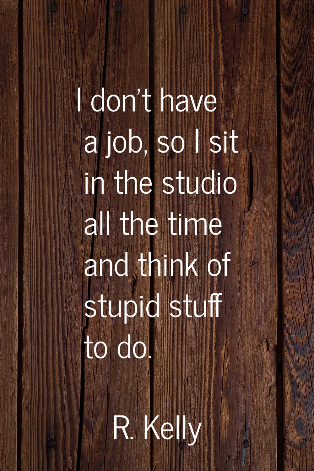 I don't have a job, so I sit in the studio all the time and think of stupid stuff to do.
