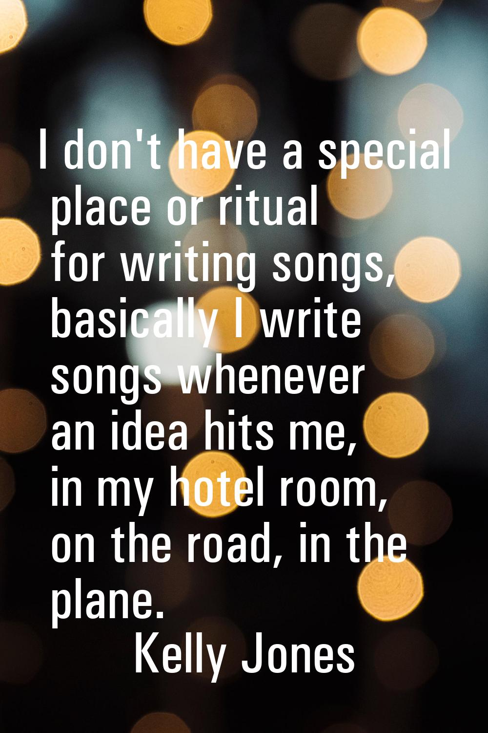 I don't have a special place or ritual for writing songs, basically I write songs whenever an idea 