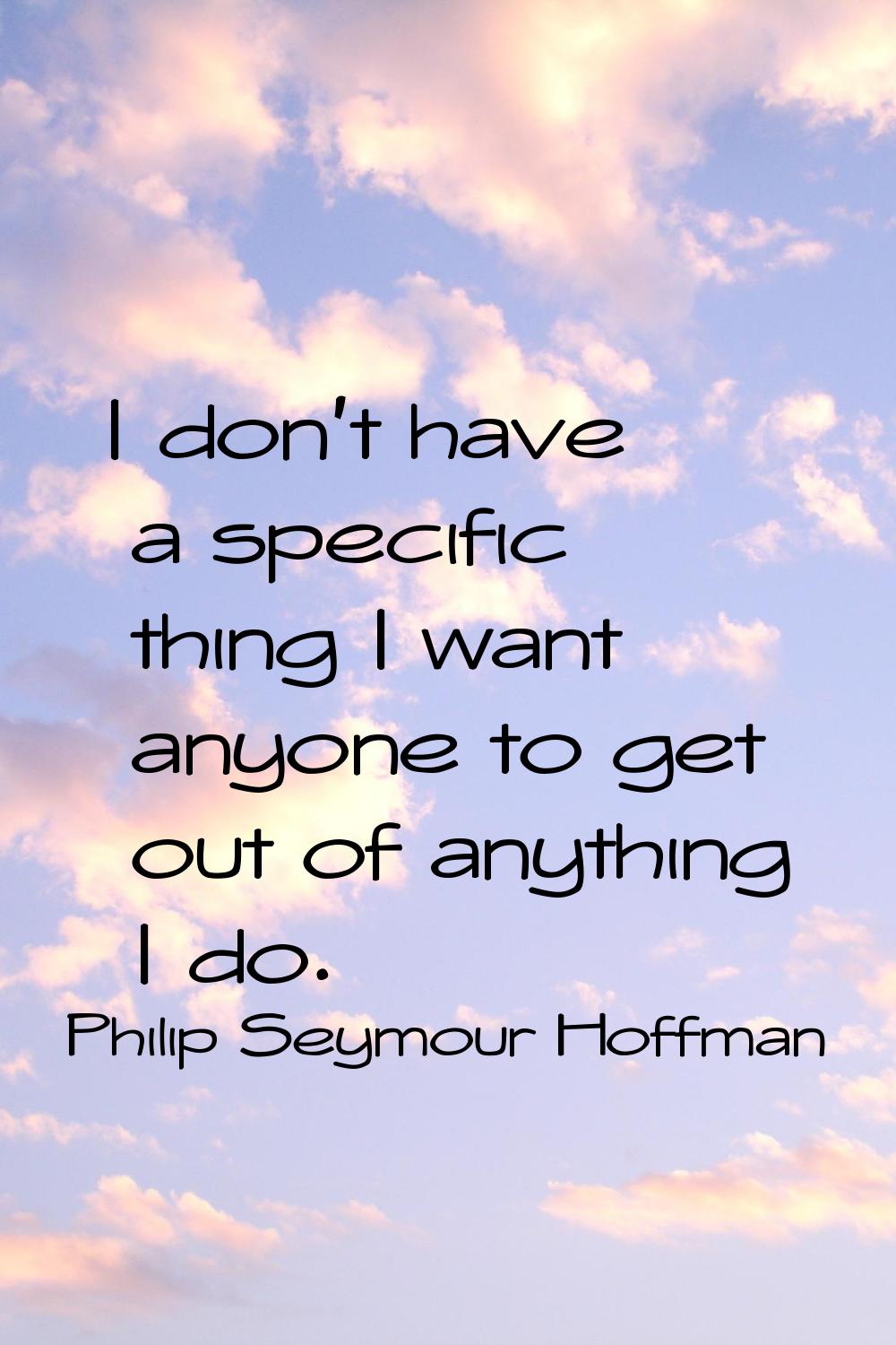 I don't have a specific thing I want anyone to get out of anything I do.