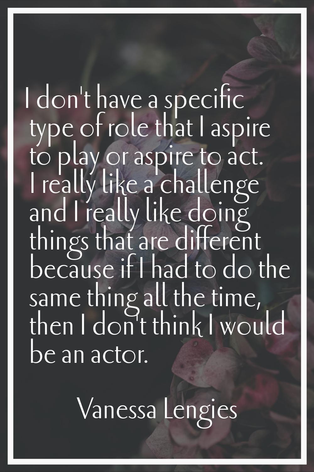 I don't have a specific type of role that I aspire to play or aspire to act. I really like a challe