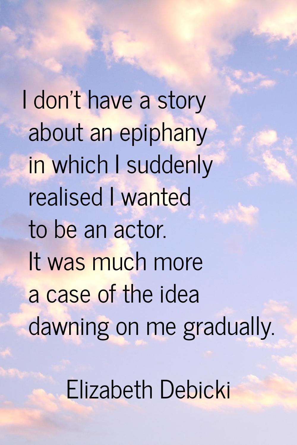 I don't have a story about an epiphany in which I suddenly realised I wanted to be an actor. It was