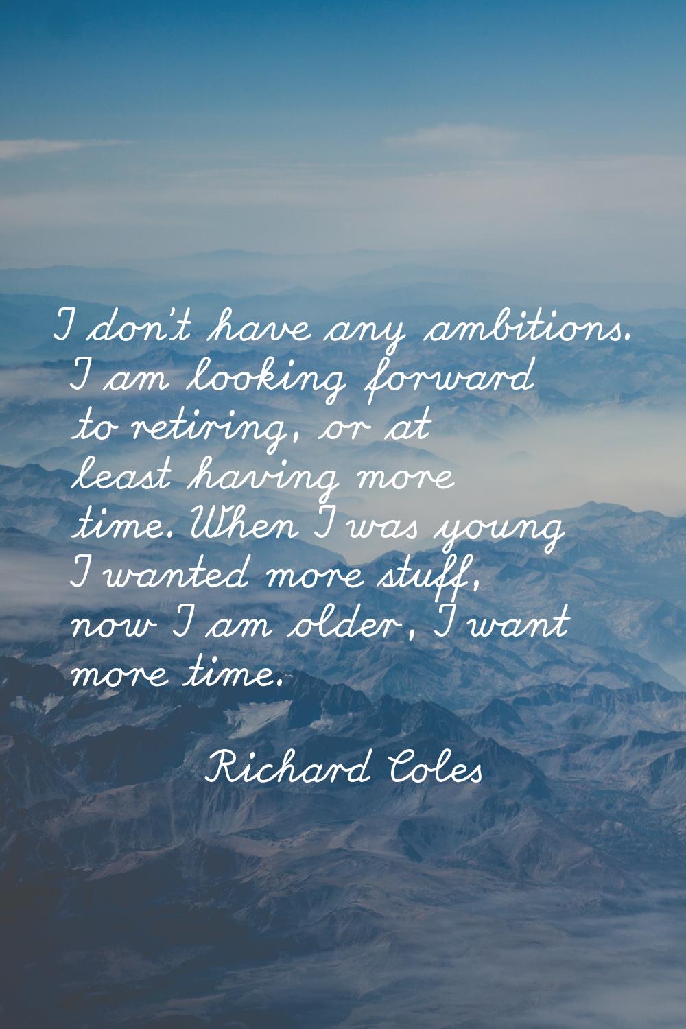 I don't have any ambitions. I am looking forward to retiring, or at least having more time. When I 