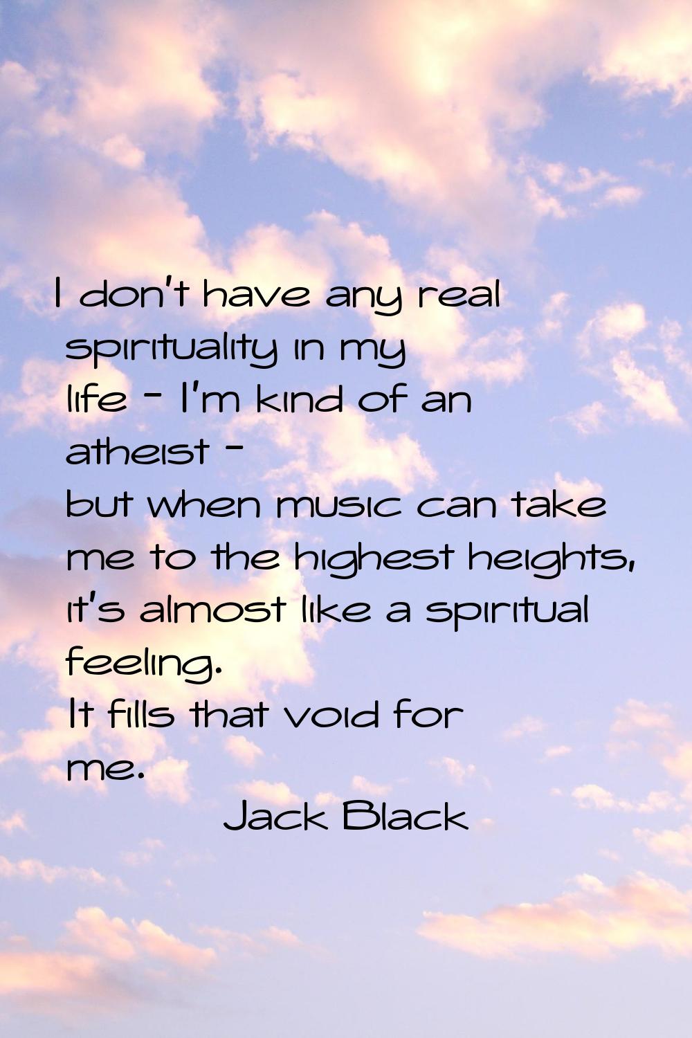 I don't have any real spirituality in my life - I'm kind of an atheist - but when music can take me