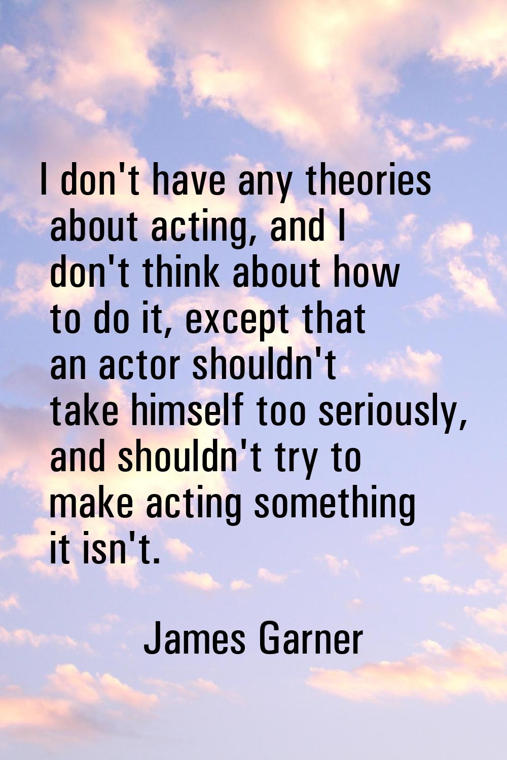 I don't have any theories about acting, and I don't think about how to do it, except that an actor 